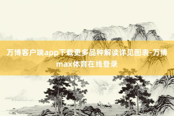 万博客户端app下载更多品种解读详见图表-万博max体育在线登录