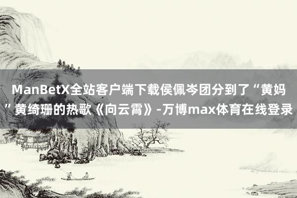 ManBetX全站客户端下载侯佩岑团分到了“黄妈”黄绮珊的热歌《向云霄》-万博max体育在线登录