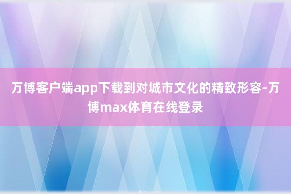 万博客户端app下载到对城市文化的精致形容-万博max体育在线登录