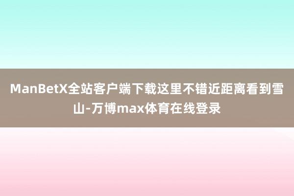 ManBetX全站客户端下载这里不错近距离看到雪山-万博max体育在线登录