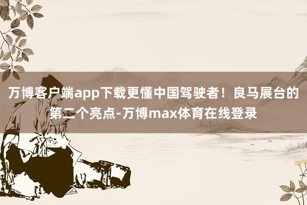 万博客户端app下载更懂中国驾驶者！良马展台的第二个亮点-万博max体育在线登录