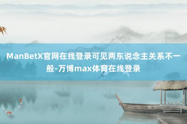 ManBetX官网在线登录可见两东说念主关系不一般-万博max体育在线登录
