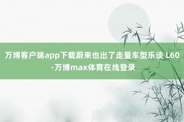 万博客户端app下载蔚来也出了走量车型乐谈 L60 -万博max体育在线登录