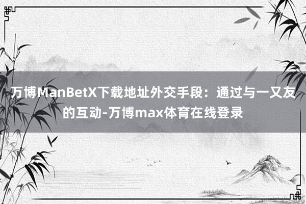 万博ManBetX下载地址外交手段：通过与一又友的互动-万博max体育在线登录