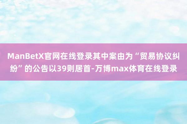 ManBetX官网在线登录其中案由为“贸易协议纠纷”的公告以39则居首-万博max体育在线登录