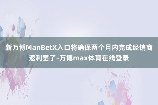 新万博ManBetX入口将确保两个月内完成经销商返利罢了-万博max体育在线登录