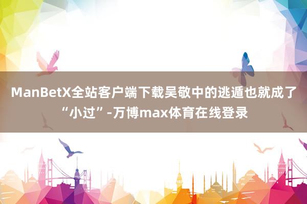 ManBetX全站客户端下载吴敬中的逃遁也就成了“小过”-万博max体育在线登录