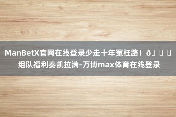 ManBetX官网在线登录少走十年冤枉路!🚀 组队福利奏凯拉满-万博max体育在线登录