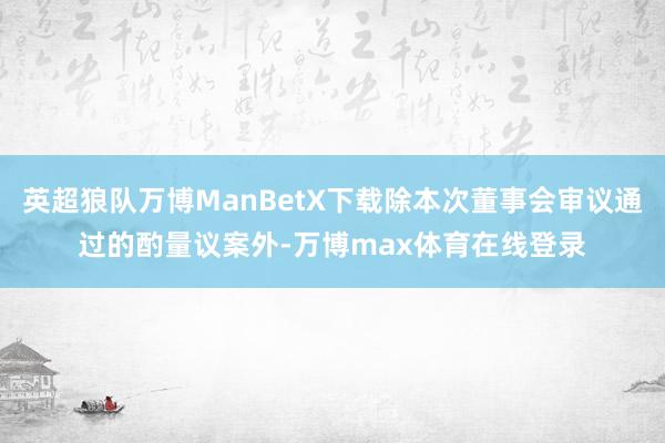 英超狼队万博ManBetX下载除本次董事会审议通过的酌量议案外-万博max体育在线登录