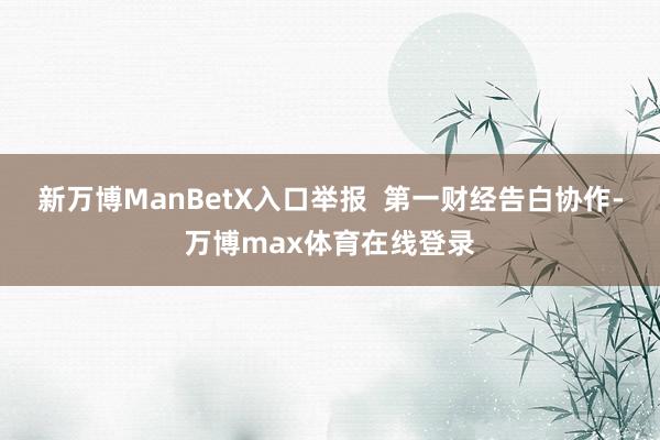 新万博ManBetX入口举报 第一财经告白协作-万博max体育在线登录