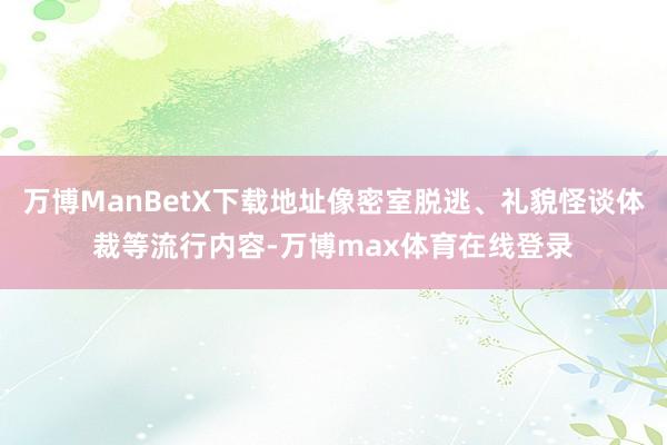 万博ManBetX下载地址像密室脱逃、礼貌怪谈体裁等流行内容-万博max体育在线登录